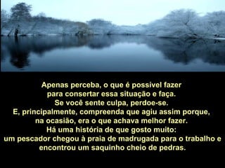 Apenas perceba, o que é possível fazer  para consertar essa situação e faça.  Se você sente culpa, perdoe-se.  E, principalmente, compreenda que agiu assim porque,  na ocasião, era o que achava melhor fazer.  Há uma história de que gosto muito:  um pescador chegou à praia de madrugada para o trabalho e encontrou um saquinho cheio de pedras. 