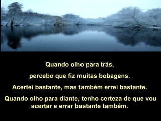 Quando olho para trás,  percebo que fiz muitas bobagens.  Acertei bastante, mas também errei bastante.  Quando olho para diante, tenho certeza de que vou acertar e errar bastante também.  