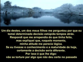 Um   dia   destes, um dos meus filhos me perguntou por que eu tomei determinada decisão estúpida tempos atrás.  Respondi que me arrependia do que tinha feito,  mas expliquei que, naquele momento,  minha atitude me parecia lógica.  Se eu tivesse o conhecimento e a maturidade de hoje, certamente a decisão seria diferente.  Por isso é que lhe digo:  não se torture por algo que não deu certo no passado 