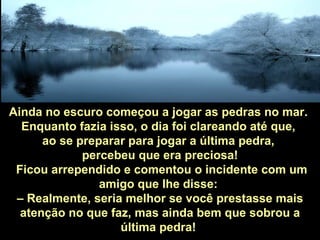 Ainda no escuro começou a jogar as pedras no mar.  Enquanto fazia isso, o dia foi clareando até que,  ao se preparar para jogar a última pedra,  percebeu que era preciosa! Ficou arrependido e comentou o incidente com um amigo que lhe disse:  –  Realmente, seria melhor se você prestasse mais atenção no que faz, mas ainda bem que sobrou a última pedra!   