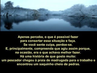 Apenas perceba, o que é possível fazer
para consertar essa situação e faça.
Se você sente culpa, perdoe-se.
E, principalmente, compreenda que agiu assim porque,
na ocasião, era o que achava melhor fazer.
Há uma história de que gosto muito:
um pescador chegou à praia de madrugada para o trabalho e
encontrou um saquinho cheio de pedras.
 