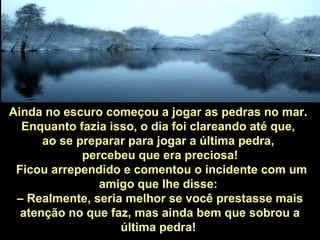 Ainda no escuro começou a jogar as pedras no mar.
Enquanto fazia isso, o dia foi clareando até que,
ao se preparar para jogar a última pedra,
percebeu que era preciosa!
Ficou arrependido e comentou o incidente com um
amigo que lhe disse:
– Realmente, seria melhor se você prestasse mais
atenção no que faz, mas ainda bem que sobrou a
última pedra!
 
