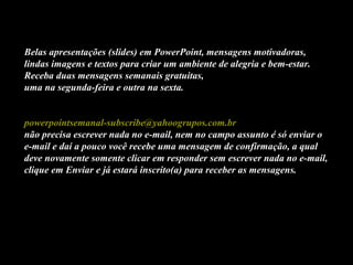 Belas apresentações (slides) em PowerPoint, mensagens motivadoras,
lindas imagens e textos para criar um ambiente de alegria e bem-estar.
Receba duas mensagens semanais gratuitas,
uma na segunda-feira e outra na sexta.
powerpointsemanal-subscribe@yahoogrupos.com.br
não precisa escrever nada no e-mail, nem no campo assunto é só enviar o
e-mail e daí a pouco você recebe uma mensagem de confirmação, a qual
deve novamente somente clicar em responder sem escrever nada no e-mail,
clique em Enviar e já estará inscrito(a) para receber as mensagens.
 