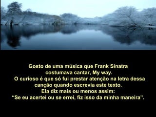 Gosto de uma música que Frank Sinatra
costumava cantar, My way.
O curioso é que só fui prestar atenção na letra dessa
canção quando escrevia este texto.
Ela diz mais ou menos assim:
“Se eu acertei ou se errei, fiz isso da minha maneira”.
 