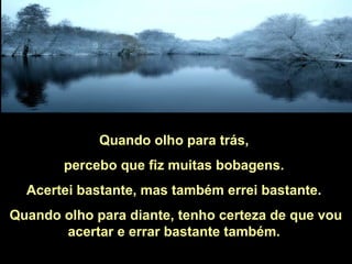 Quando olho para trás,
percebo que fiz muitas bobagens.
Acertei bastante, mas também errei bastante.
Quando olho para diante, tenho certeza de que vou
acertar e errar bastante também.
 