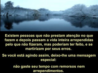 Existem pessoas que não prestam atenção no que
fazem e depois passam a vida inteira arrependidas
pelo que não fizeram, mas poderiam ter feito, e se
martirizam por seus erros.
Se você está agindo assim, deixo-lhe uma mensagem
especial:
não gaste seu tempo com remorsos nem
arrependimentos.
 