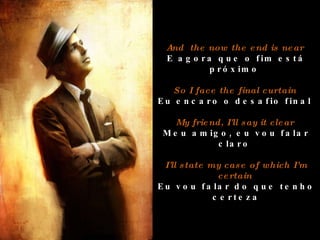 And  the now the end is near  E agora que o fim está próximo  So I face the final curtain  Eu encaro o desafio final  My friend, I'll say it clear  Meu amigo, eu vou falar claro  I'll state my case of which I'm certain  Eu vou falar do que tenho certeza 