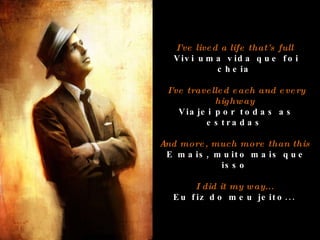 I've lived a life that's full  Vivi uma vida que foi cheia  I've travelled each and every highway  Viajei por todas as estradas  And more, much more than this  E mais, muito mais que isso  I did it my way...  Eu fiz do meu jeito...  