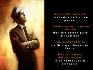 Regrets, I've had a few  Saudades eu tive um pouco  But then again, too few to mention  Mas tão pouca para mencionar  I did what I had to do  Eu fiz o que tinha que fazer  And saw it through  without exception   E eu vi tudo, sem exceção  