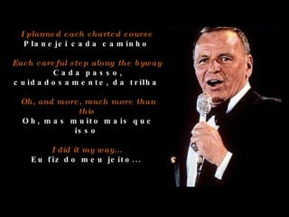 I planned each charted course  Planejei cada caminho  Each careful step along the byway  Cada passo, cuidadosamente, da trilha  Oh, and more, much more than this  Oh, mas muito mais que isso  I did it my way...  Eu fiz do meu jeito...  
