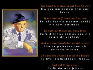 For what is a man, what has he got  E o que um homem tem que fazer  If not himself, then he has not  Se não for ele mesmo, então ele não tem nada  To say the things he truly feels  Para dizer as coisas que ele sente de verdade  And not the words he would reveal  Não as palavras que ele deveria revelar  The record shows I took the blows  Eu tive infelicidades, mas...  And did it my way...  Eu fiz do meu jeito... 