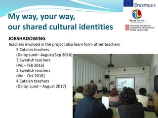 My way, your way,
our shared cultural identities
JOBSHADOWING
Teachers involved in the project also learn form other teachers
5 Catalan teachers
(Dalby,Lund– August/Sep 2016)
3 Swedish teachers
(Vic – feb 2016)
2 Swedish teachers
(Vic – Oct 2016)
4 Catalan teachers
(Dalby, Lund – August 2017)
 