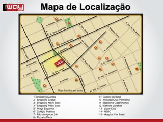 Mapa de Localização




1- Shopping Curitiba       9 - Castelo do Batel
2 - Shopping Cristal       10 - Hospital Cruz Vermelha
3 - Shopping Novo Batel    11 - Babilônia Gastronomia
4 - Shopping Pátio Batel   12 - Kahrina Lanches
5 - Praça Espanha          13 - Lique Club
6 - Colégio Positivo       14 - HSBC
7 - Pão de Açúcar 24h      15 - Hospital Vita Batel
8 - Pizzaria Piola
 