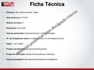 Ficha Técnica
•   Endereço: Rua Teixeira Coelho - Batel

•   Área do terreno: 3.110 m²

•   Número de torres: 2

•   Elevadores: 2 por torre

•   Total de pavimentos: 8 pavimentos tipo + cobertura duplex

•   Nº. de unidades por andar: 6 unidades (torre 1) e 8 unidades (torre 2)

•   Vagas: 1 ou 2 vagas

•   Projeto arquitetônico: Ricardo Amaral Arquitetos

•   Projeto de decoração: Sandra Pini Arquitetura e Interiores

•   Projeto paisagístico: Benedito Abbud Arquitetura Paisagística
 