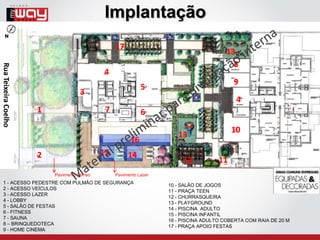 Implantação
                                                  17
                                                                                         13
                                                                                           8
Rua Teixeira Coelho




                                             4
                                                                                           9
                                                             5
                                     3
                                                                                            4
                      1                       7              6
                                                                                           10
                                                                       13
                                                        16
                      2                      15        14
                                                                         12           11
                          Pavimento Térreo        Pavimento Lazer
   1 - ACESSO PEDESTRE COM PULMÃO DE SEGURANÇA
                                                                    10 - SALÃO DE JOGOS
   2 - ACESSO VEÍCULOS
                                                                    11 - PRAÇA TEEN
   3 - ACESSO LAZER
                                                                    12 - CHURRASQUEIRA
   4 - LOBBY
                                                                    13 - PLAYGROUND
   5 - SALÃO DE FESTAS
                                                                    14 - PISCINA ADULTO
   6 - FITNESS
                                                                    15 - PISCINA INFANTIL
   7 - SAUNA
                                                                    16 - PISCINA ADULTO COBERTA COM RAIA DE 20 M
   8 – BRINQUEDOTECA
                                                                    17 - PRAÇA APOIO FESTAS
   9 - HOME CINEMA
 