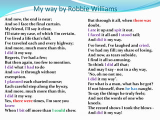My way by Robbie Williams
And now, the end is near;                   But through it all, when there was
And so I face the final curtain.            doubt,
My friend, I'll say it clear,               I ate it up and spit it out.
I'll state my case, of which I'm certain.   I faced it all and I stood tall;
I've lived a life that's full.              And did it my way.
I've traveled each and every highway;
                                            I've loved, I've laughed and cried.
And more, much more than this,
                                            I've had my fill; my share of losing.
I did it my way.
                                            And now, as tears subside,
Regrets, I've had a few;
                                            I find it all so amusing.
But then again, too few to mention.
                                            To think I did all that;
I did what I had to do
                                            And may I say - not in a shy way,
And saw it through without
                                            "No, oh no not me,
exemption.
                                            I did it my way".
I planned each charted course;
                                            For what is a man, what has he got?
Each careful step along the byway,
                                            If not himself, then he has naught.
And more, much more than this,
                                            To say the things he truly feels;
I did it my way.
                                            And not the words of one who
Yes, there were times, I'm sure you
                                            kneels.
knew
                                            The record shows I took the blows -
When I bit off more than I could chew.
                                            And did it my way!
 
