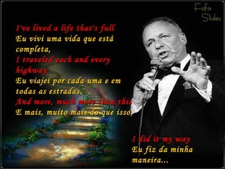 I've lived a life that's full Eu vivi uma vida que está completa, I traveled each and every highway Eu viajei por cada uma e em todas as estradas. And more, much more than this E mais, muito mais do que isso, I did it my way Eu fiz da minha maneira... 