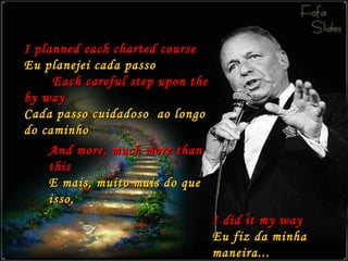 I planned each charted course Eu planejei cada passo   Each careful step upon the by way Cada passo cuidadoso  ao longo do caminho I did it my way Eu fiz da minha maneira... And more, much more than this E mais, muito mais do que isso, 