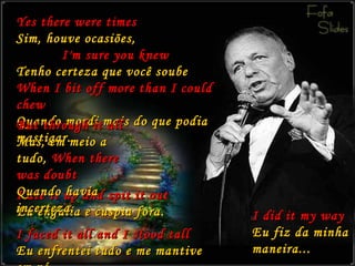 Yes there were times Sim, houve ocasiões,   I'm sure you knew Tenho certeza que você soube When I bit off more than I could chew Quando mordi mais do que podia mastigar. I ate it up and spit it out Eu engulia e cuspia fora. I did it my way Eu fiz da minha maneira... But through it all Mas, em meio a tudo,  When there was doubt Quando havia incerteza, I faced it all and I stood tall Eu enfrentei tudo e me mantive em pé, 