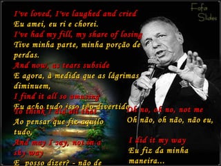 I've loved, I've laughed and cried Eu amei, eu ri e chorei. I've had my fill, my share of losing Tive minha parte, minha porção de perdas. And now, as tears subside E agora, à medida que as lágrimas diminuem, I find it all so amusing Eu acho tudo isso tão divertido To think I did all that Ao pensar que fiz aquilo tudo, And may I say, not in a shy way E  posso dizer? - não de uma maneira tímida... Oh no, oh no, not me Oh não, oh não, não eu, I did it my way Eu fiz da minha maneira... 
