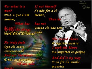 For what is a man? Pois, o que é um homem,   What has he got? O que ele possui? If not himself Se não for a si mesmo,   Than he has not Então ele não tem nada. To say the things Para dizer as coisas   He truly feels Que ele sente sinceramente And not the words E não as palavras   Of one who kneels De alguém que se ajoelha. The record shows O registro mostra: I took the blows Eu suportei os golpes, And did it my way E eu fiz da minha maneira 