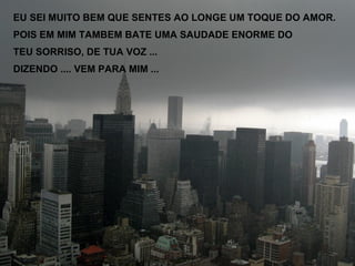 EU SEI MUITO BEM QUE SENTES AO LONGE UM TOQUE DO AMOR. POIS EM MIM TAMBEM BATE UMA SAUDADE ENORME DO  TEU SORRISO, DE TUA VOZ ...  DIZENDO .... VEM PARA MIM ... 