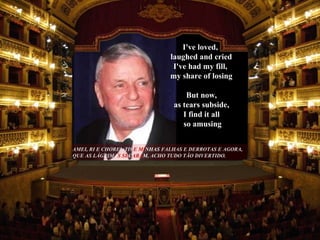 AMEI, RI E CHOREI, TIV E MI NHAS   FALHAS E DERROTAS E AGORA, QUE AS LÁGRIMA S SE C ARA M , ACHO TUDO TÃO DIVERTIDO.  But now,  as tears subside,  I find it all  so amusing I've loved,  laughed and cried I've had my fill,  my share of losing 