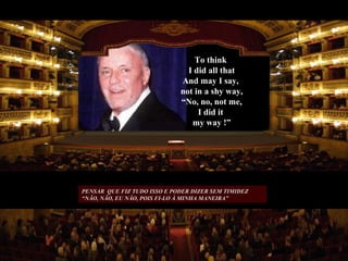 PENSAR  QUE FIZ TUDO ISSO E PODER DIZER SEM TIMIDEZ “NÃO, NÃO, EU NÃO, POIS FI-LO À MINHA MANEIRA” To think  I did all that And may I say,  not in a shy way, “ No, no, not me, I did it  my way !” 