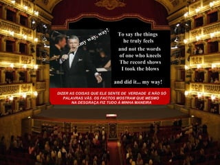 DIZER AS COISAS QUE ELE SENTE DE  VERDADE  E NÃO SÓ PALAVRAS VÃS. OS FACTOS MOSTRAM QUE MESMO NA DESGRAÇA FIZ TUDO À MINHA MANEIRA and did it...   my way! ...my way, way! To say the things  he truly feels and not the words  of one who kneels The record shows I took the blows 