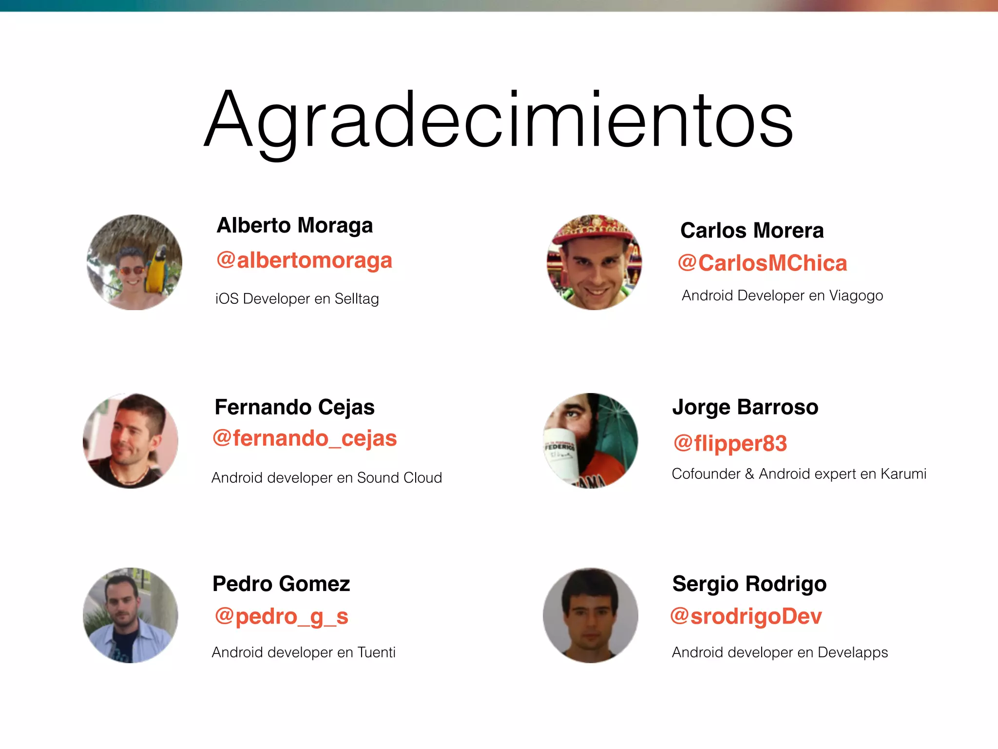 Fernando Cejas Jorge Barroso
Pedro Gomez Sergio Rodrigo
@fernando_cejas @ﬂipper83
@pedro_g_s @srodrigoDev
Android developer en Sound Cloud
Android developer en Tuenti
Cofounder & Android expert en Karumi
Android developer en Develapps
Alberto Moraga Carlos Morera
@albertomoraga @CarlosMChica
iOS Developer en Selltag Android Developer en Viagogo
Agradecimientos
 