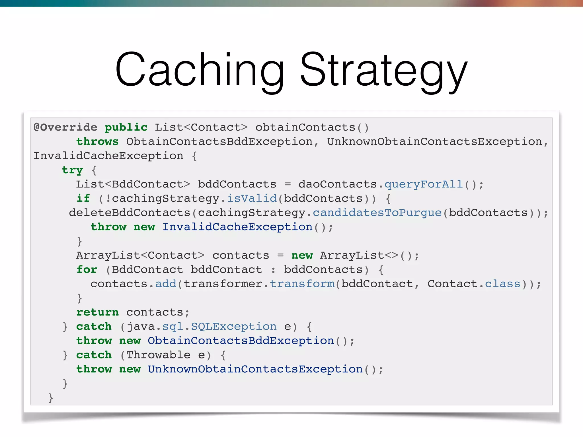 Caching Strategy
@Override public List<Contact> obtainContacts()
throws ObtainContactsBddException, UnknownObtainContactsException,
InvalidCacheException {
try {
List<BddContact> bddContacts = daoContacts.queryForAll();
if (!cachingStrategy.isValid(bddContacts)) {
deleteBddContacts(cachingStrategy.candidatesToPurgue(bddContacts));
throw new InvalidCacheException();
}
ArrayList<Contact> contacts = new ArrayList<>();
for (BddContact bddContact : bddContacts) {
contacts.add(transformer.transform(bddContact, Contact.class));
}
return contacts;
} catch (java.sql.SQLException e) {
throw new ObtainContactsBddException();
} catch (Throwable e) {
throw new UnknownObtainContactsException();
}
}
 