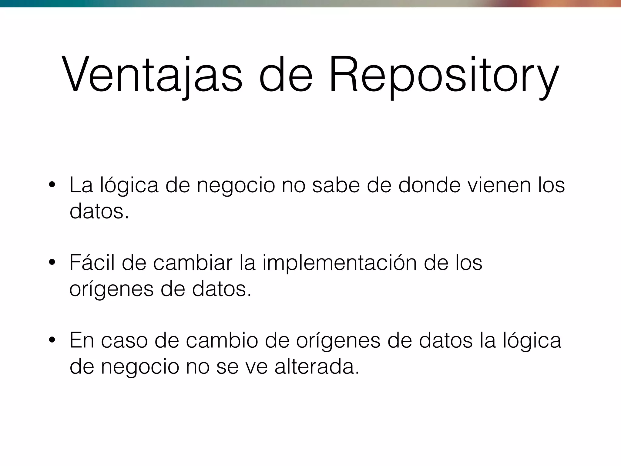 Ventajas de Repository
• La lógica de negocio no sabe de donde vienen los
datos.
• Fácil de cambiar la implementación de los
orígenes de datos.
• En caso de cambio de orígenes de datos la lógica
de negocio no se ve alterada.
 
