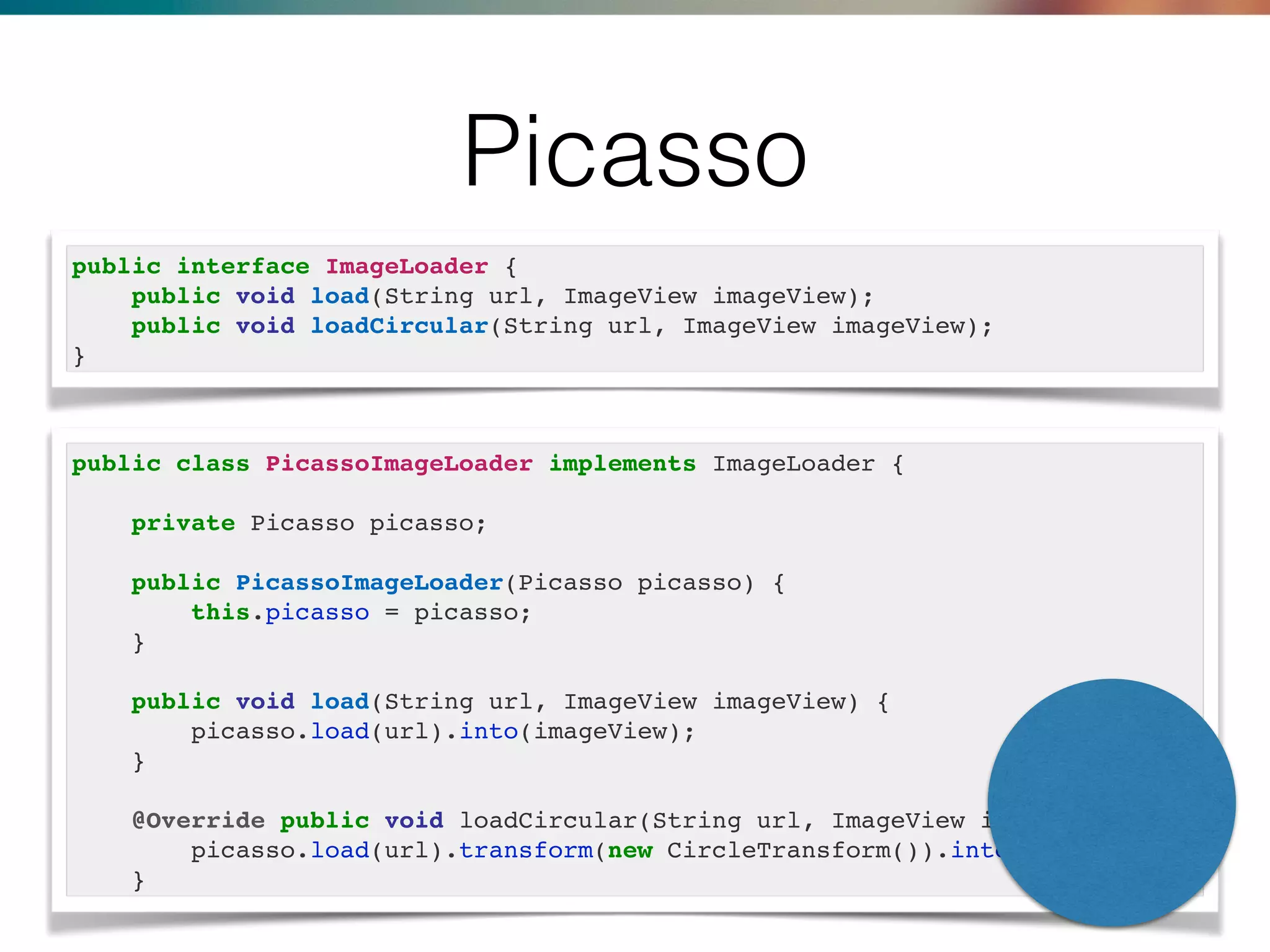 Picasso
public interface ImageLoader {
public void load(String url, ImageView imageView);
public void loadCircular(String url, ImageView imageView);
}
public class PicassoImageLoader implements ImageLoader {
private Picasso picasso;
public PicassoImageLoader(Picasso picasso) {
this.picasso = picasso;
}
public void load(String url, ImageView imageView) {
picasso.load(url).into(imageView);
}
@Override public void loadCircular(String url, ImageView imageView) {
picasso.load(url).transform(new CircleTransform()).into(imageView);
}
 