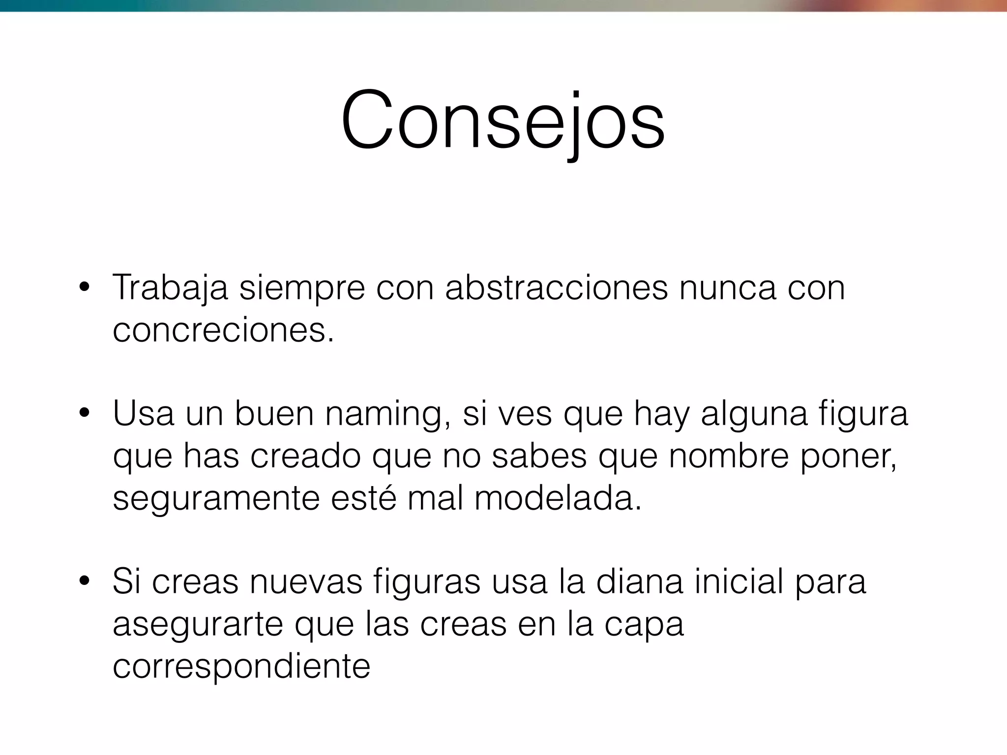 Consejos
• Trabaja siempre con abstracciones nunca con
concreciones.
• Usa un buen naming, si ves que hay alguna ﬁgura
que has creado que no sabes que nombre poner,
seguramente esté mal modelada.
• Si creas nuevas ﬁguras usa la diana inicial para
asegurarte que las creas en la capa
correspondiente
 