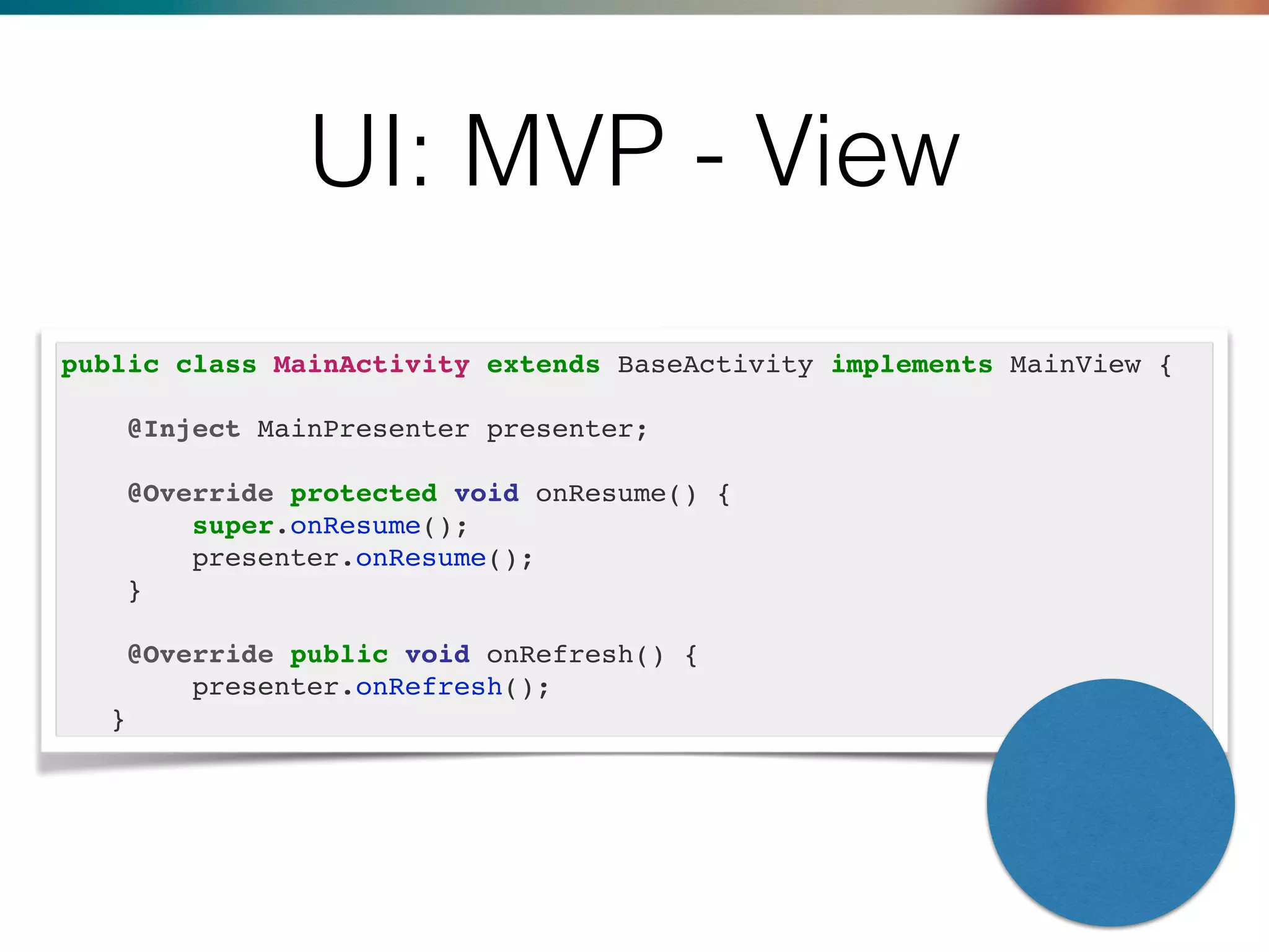 UI: MVP - View
public class MainActivity extends BaseActivity implements MainView {
@Inject MainPresenter presenter;
@Override protected void onResume() {
super.onResume();
presenter.onResume();
}
@Override public void onRefresh() {
presenter.onRefresh();
}
 