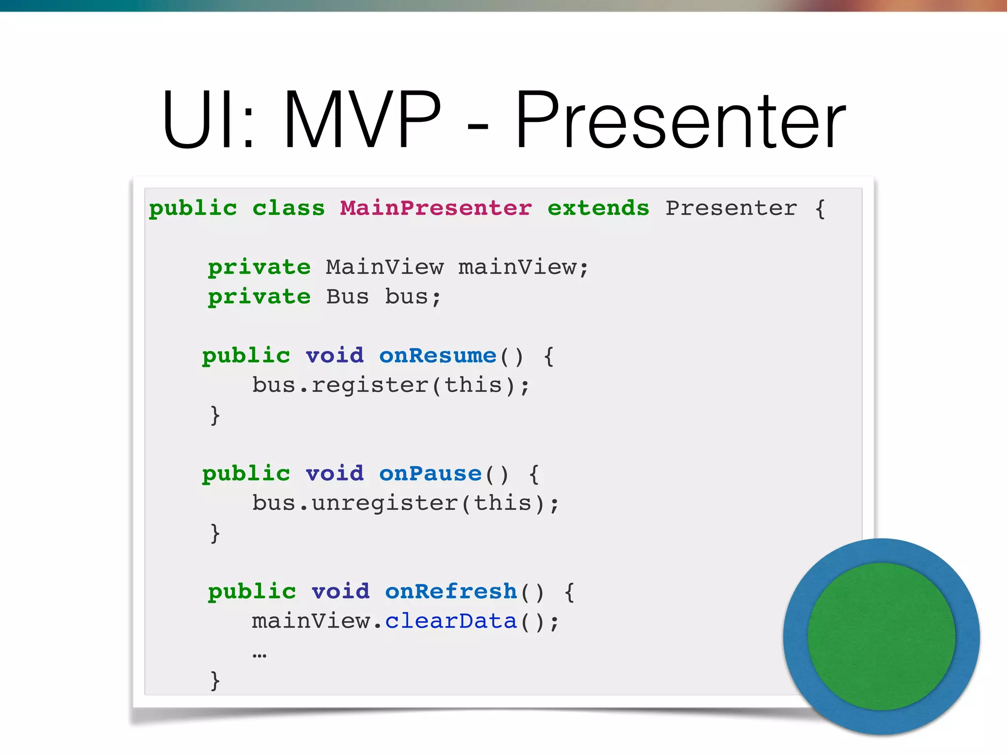 UI: MVP - Presenter
public class MainPresenter extends Presenter {
private MainView mainView;
private Bus bus;
public void onResume() {
bus.register(this);
}
public void onPause() {
bus.unregister(this);
}
public void onRefresh() {
mainView.clearData();
…
}
 