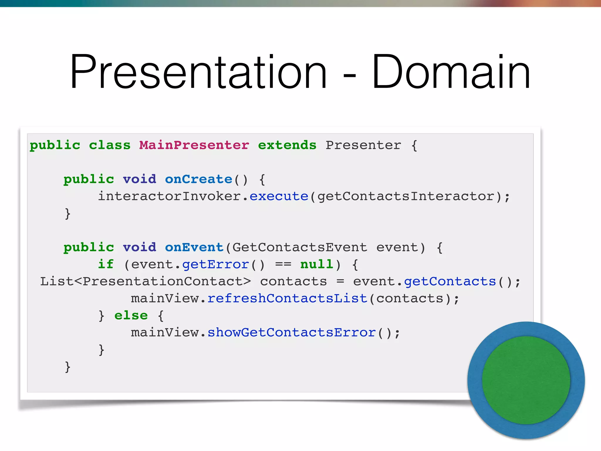 Presentation - Domain
public class MainPresenter extends Presenter {
public void onCreate() {
interactorInvoker.execute(getContactsInteractor);
}
public void onEvent(GetContactsEvent event) {
if (event.getError() == null) {
List<PresentationContact> contacts = event.getContacts();
mainView.refreshContactsList(contacts);
} else {
mainView.showGetContactsError();
}
}
 