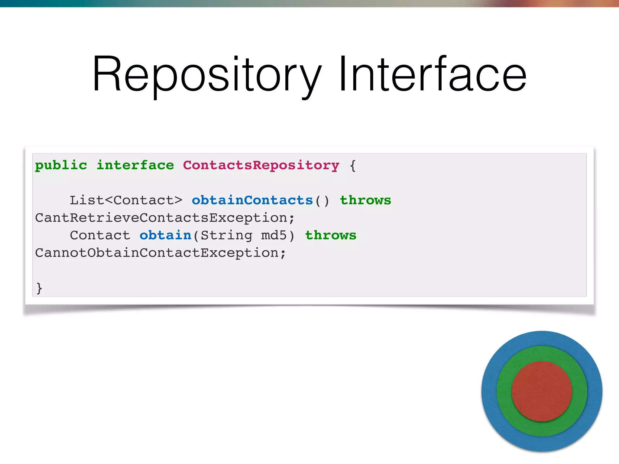 Repository Interface
public interface ContactsRepository {
List<Contact> obtainContacts() throws
CantRetrieveContactsException;
Contact obtain(String md5) throws
CannotObtainContactException;
}
 