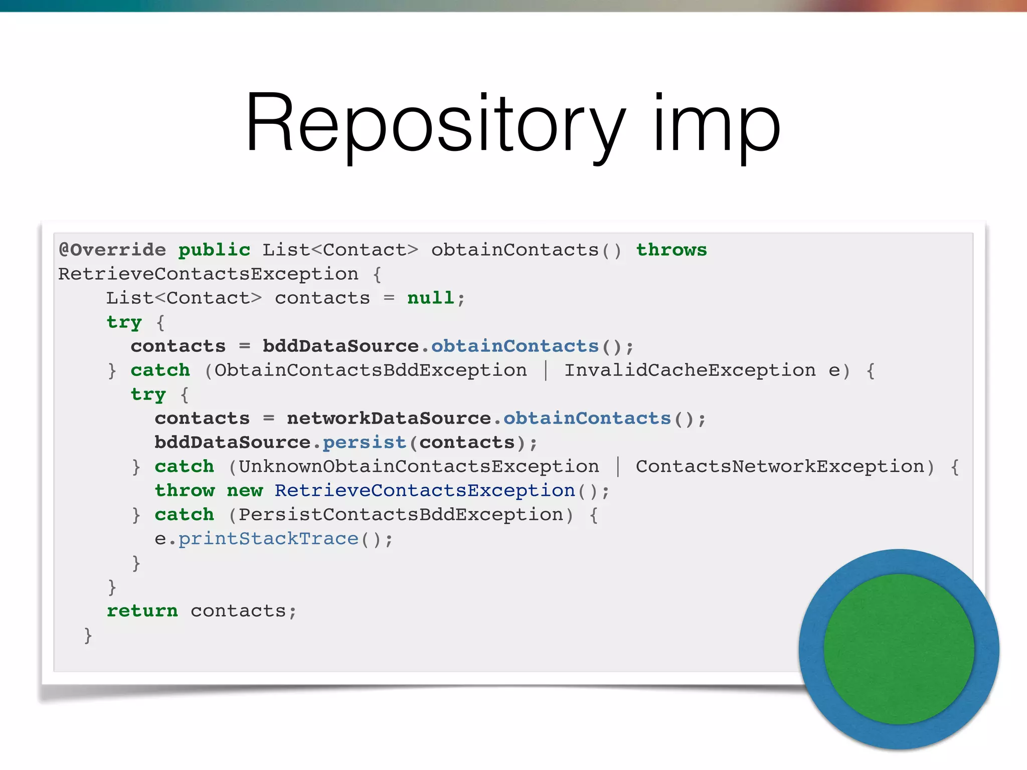 Repository imp
@Override public List<Contact> obtainContacts() throws
RetrieveContactsException {
List<Contact> contacts = null;
try {
contacts = bddDataSource.obtainContacts();
} catch (ObtainContactsBddException | InvalidCacheException e) {
try {
contacts = networkDataSource.obtainContacts();
bddDataSource.persist(contacts);
} catch (UnknownObtainContactsException | ContactsNetworkException) {
throw new RetrieveContactsException();
} catch (PersistContactsBddException) {
e.printStackTrace();
}
}
return contacts;
}
 