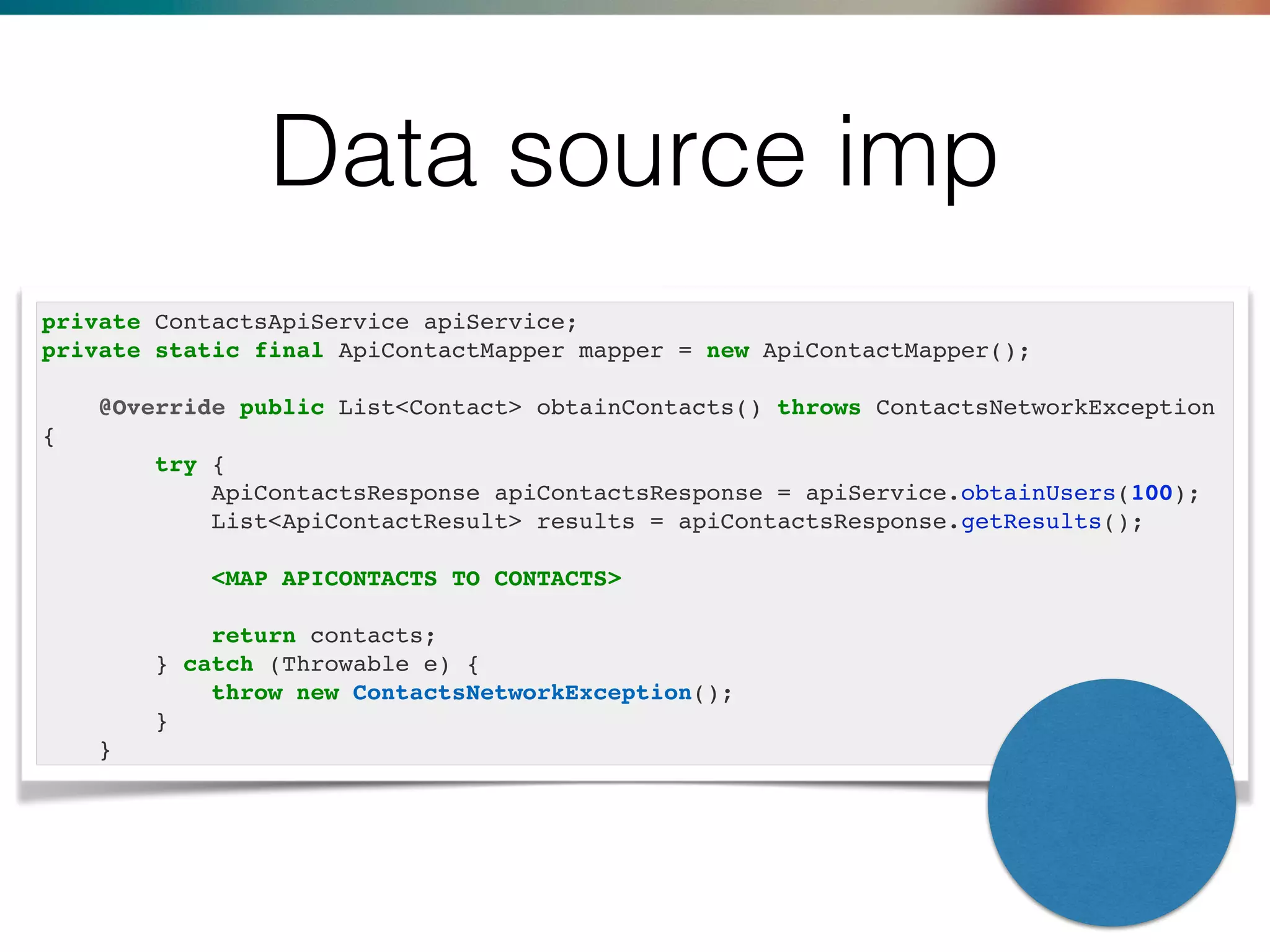 private ContactsApiService apiService;
private static final ApiContactMapper mapper = new ApiContactMapper();
@Override public List<Contact> obtainContacts() throws ContactsNetworkException
{
try {
ApiContactsResponse apiContactsResponse = apiService.obtainUsers(100);
List<ApiContactResult> results = apiContactsResponse.getResults();
<MAP APICONTACTS TO CONTACTS>
return contacts;
} catch (Throwable e) {
throw new ContactsNetworkException();
}
}
Data source imp
 
