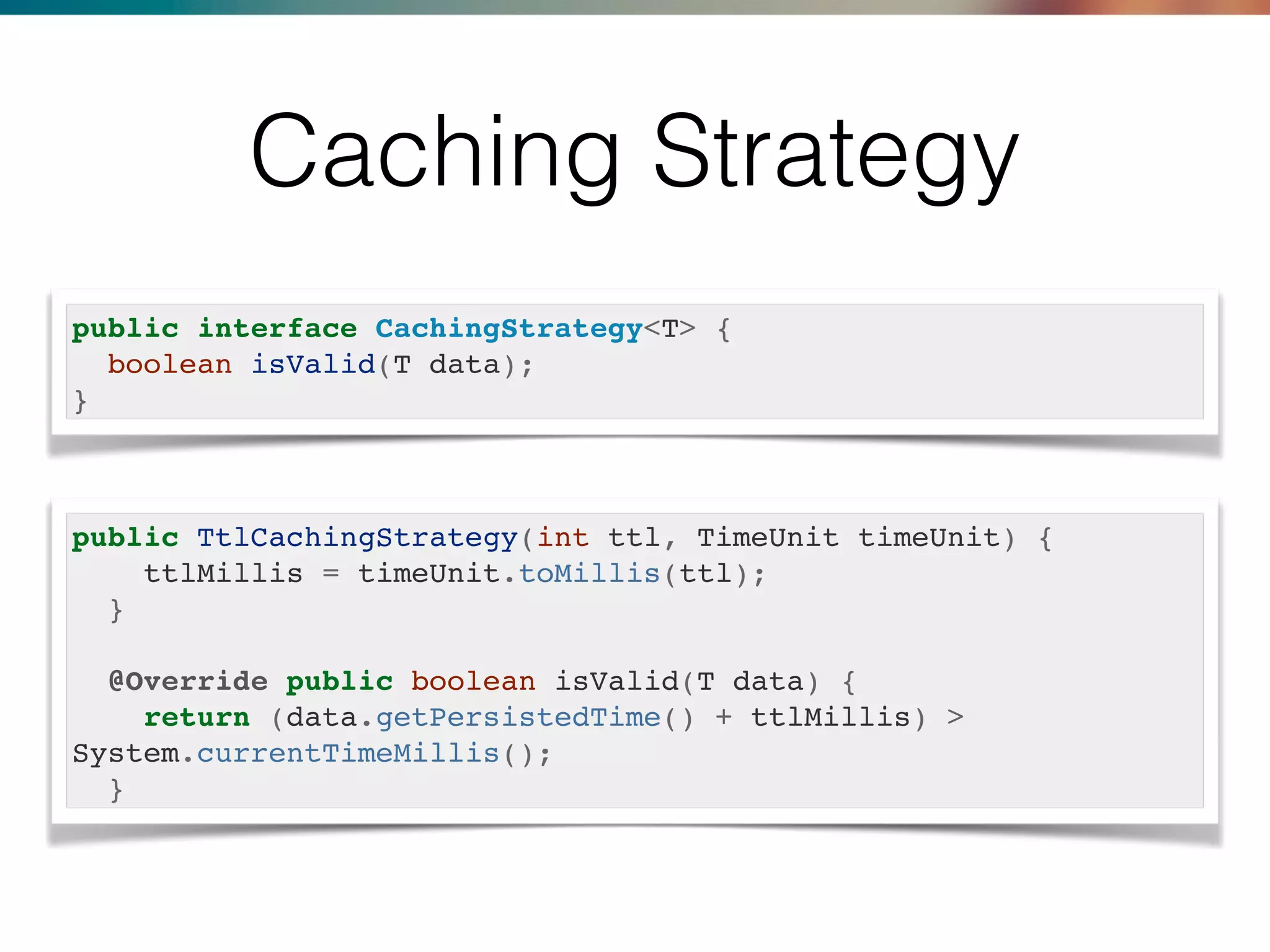 Caching Strategy
public interface CachingStrategy<T> {
boolean isValid(T data);
}
public TtlCachingStrategy(int ttl, TimeUnit timeUnit) {
ttlMillis = timeUnit.toMillis(ttl);
}
@Override public boolean isValid(T data) {
return (data.getPersistedTime() + ttlMillis) >
System.currentTimeMillis();
}
 