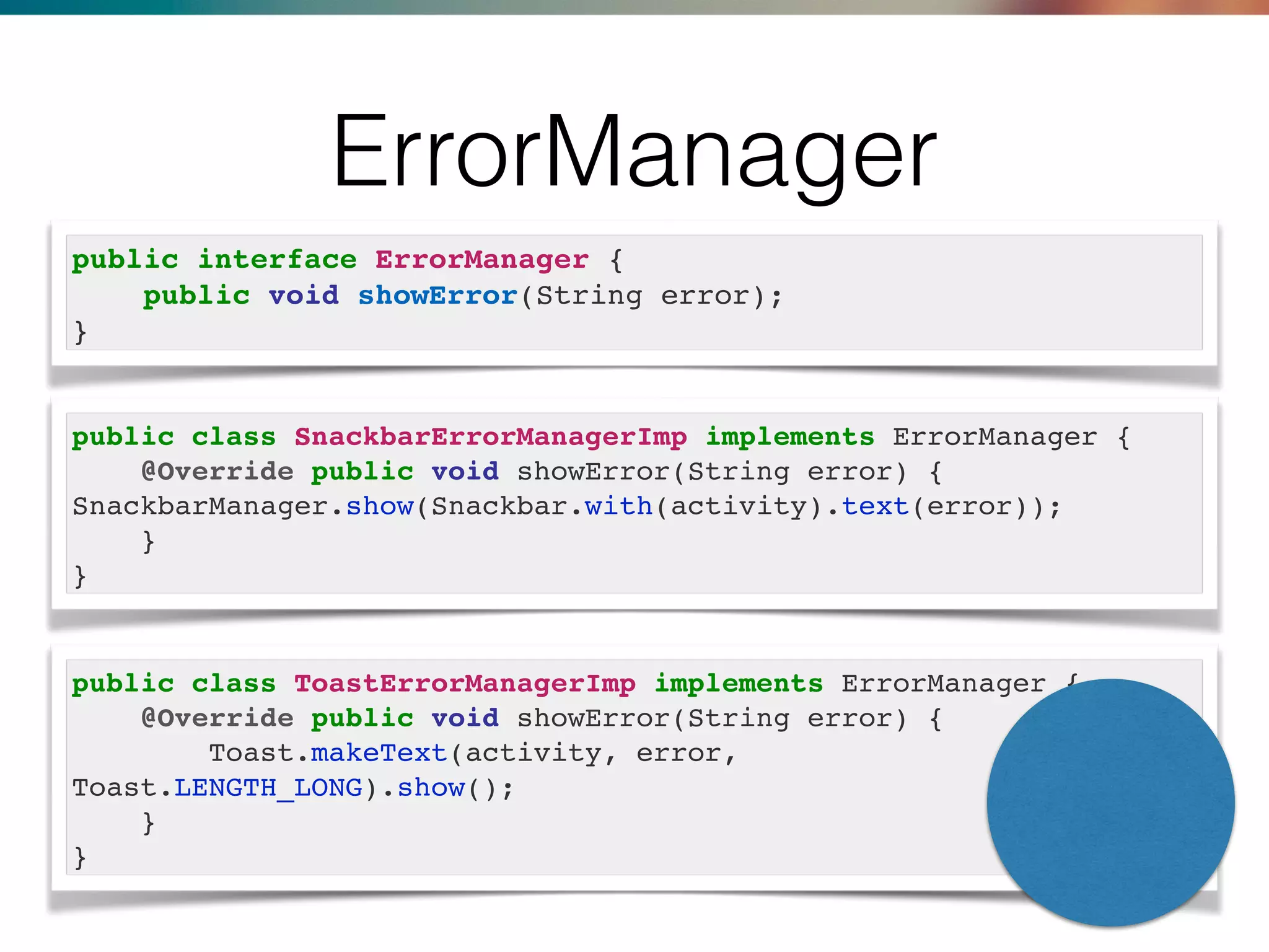 ErrorManager
public interface ErrorManager {
public void showError(String error);
}
public class SnackbarErrorManagerImp implements ErrorManager {
@Override public void showError(String error) {
SnackbarManager.show(Snackbar.with(activity).text(error));
}
}
public class ToastErrorManagerImp implements ErrorManager {
@Override public void showError(String error) {
Toast.makeText(activity, error,
Toast.LENGTH_LONG).show();
}
}
 