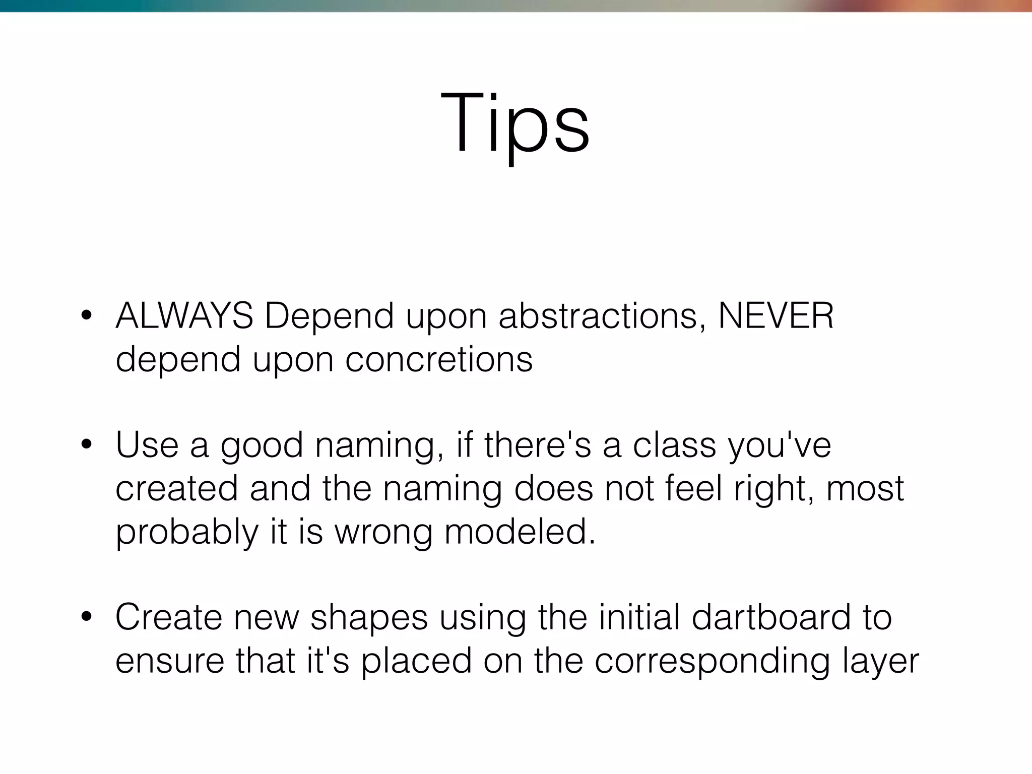 Tips
• ALWAYS Depend upon abstractions, NEVER
depend upon concretions
• Use a good naming, if there's a class you've
created and the naming does not feel right, most
probably it is wrong modeled.
• Create new shapes using the initial dartboard to
ensure that it's placed on the corresponding layer
 