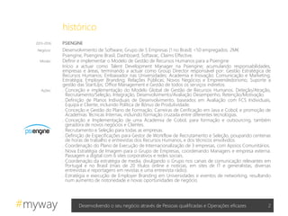 #myway
histórico
2Desenvolvendo o seu negócio através de Pessoas qualificadas e Operações eficazes
2013-2016 PSIENGINE
Negócio: Desenvolvimento de Software; Grupo de 5 Empresas (1 no Brasil) <50 empregados. 2M€
Psiengine, Psiengine Brasil, Dashboard, Softavac, Claims Effective.
Missão: Definir e implementar o Modelo de Gestão de Recursos Humanos para a Psiengine
Início a actuar como Talent Development Manager na Psiengine; acumulando responsabilidades,
empresas e áreas, terminando a actuar como Group Director responsável por: Gestão Estratégica de
Recursos Humanos; Embaixador nas Universidades; Academia e Inovação; Comunicação e Marketing;
Estratégia; Employer Branding; Relações Públicas; Novos Negócios e Empreendedorismo; Suporte a
gestão das StartUps; Office Management e Gestão de todos os serviços indiretos.
Ações: . Conceção e implementação do Modelo Global de Gestão de Recursos Humanos. Deteção/Atração,
Recrutamento/Seleção, Integração, Desenvolvimento/Avaliação Desempenho, Retenção/Motivação.
. Definição de Planos Individuais de Desenvolvimento, baseados em Avaliação com FCS Individuais,
Equipa e Cliente, incluindo Política de Bónus de Produtividade.
. Conceção e Gestão do Plano de Formação; Carreiras de Cerificação em Java e Cobol, e promoção de
Academias Técnicas Internas, incluindo formação cruzada entre diferentes tecnologias.
. Conceção e Implementação de uma Academia de Cobol, para formação e outsourcing, também
geradora de novos negócios e Clientes.
. Recrutamento e Seleção para todas as empresas.
. Definição de Especificações para Gestor de Workflow de Recrutamento e Seleção, poupando centenas
de horas de trabalho e entrevistas dos Recursos Humanos, e dos técnicos envolvidos.
. Coordenação do Plano de Execução de Internacionalização de 3 empresas, com Apoios Comunitários.
. Nova Estratégia de Imagem para o Grupo de Empresas, coordenando Managers e empresa externa.
Passagem a digital com 6 sites corporativos e redes sociais.
. Coordenação da estratégia de media, divulgando o Grupo nos canais de comunicação relevantes em
Portugal e no Brasil (mais de 20 títulos online e notícias, em sites de IT e generalistas, diversas
entrevistas e reportagens em revistas e uma entrevista rádio).
. Estratégia e execução de Employer Branding em Universidades e eventos de networking, resultando
num aumento de notoriedade e novas oportunidades de negócio.
 