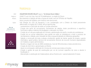 #myway
2007 AQUAPURA DOURO VALLEY (agora: “Six Senses Douro Valley”)
Negócio: Hotel 5* Luxo com Spa, mais de 70 trabalhadores, na região do Douro
Missão: Recrutamento e Seleção de toda a Equipa do Hotel, mais de 70 Postos de Trabalho
Novo conceito de Hotelaria, sem histórico nem benchmark.
Ações: Sob Direção do CEO da Aquapura, e em coordenação com o Diretor do Hotel previamente
selecionado, no espaço de 3 meses, até ao opening day:
. Levantamento e Descrição de todas as Funções existentes;
. Criação dos perfis de recrutamento, ferramentas de seleção, testes psicotécnicos e específicos
funcionais a aplicar, materiais de divulgação e colocação nos meios;
. Criação de um site para explicação do conceito, apresentação dos perfis e recolha de candidaturas;
. Criação de um portal colaborativo, para gestão de todas as candidaturas e todo o processo de
recrutamento e seleção, para interação de toda a equipa localizada em diferentes geografias;
. Seleção e construção de toda a equipa, envolvendo, gestão de cliente, gestão de projeto, suporte
informático, apoio jurídico, técnicos de recrutamento, técnicos de recursos humanos especializados
em hotelaria, e apoio administrativo;
. Recolha e triagem de mais de 4000 candidaturas, mais de 700 entrevistas e testes psicotécnicos;
. Criação de short-lists e apresentação ao Cliente;
. Apoio na contratação e definição de minutas de contrato para todas as funções;
. Criação e gestão de pool de substituições por via do turnover específico do ramo e devido à
localização, e
. Manutenção e substituição de Colaboradores até ao final do ano – aproximadamente 9 meses.
4Desenvolvendo o seu negócio através de Pessoas qualificadas e Operações eficazes
histórico
 