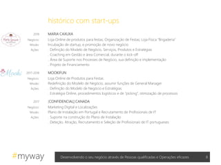 #myway
2018 MARIA CAXUXA
Negócio: Loja Online de produtos para festas; Organização de Festas; Loja Física “Brigaderia”
Missão: Incubação de startup, e promoção de novo negócio
Ações: . Definição do Modelo de Negócio, Serviços, Produtos e Estratégias
. Coaching em Gestão e área Comercial, durante o kick-off
. Área de Suporte nos Processes de Negócio, sua definição e implementação
. Projeto de Financiamento
2017-2018 MOOKIFUN
Negócio: Loja Online de Produtos para Festas
Missão: Redefinição do Modelo de Negócio, assumir funções de General Manager
Ações: . Definição do Modelo de Negócio e Estratégias
. Estratégia Online, procedimentos logísticos e de “picking”, otimização de processos
2017 [CONFIDENCIAL] CANADA
Negócio: Marketing Digital e Localizações
Missão: Plano de Instalação em Portugal e Recrutamento de Profissionais de IT
Ações: . Suporte na construção do Plano de Instalação
. Deteção, Atração, Recrutamento e Seleção de Profissionais de IT portugueses
8Desenvolvendo o seu negócio através de Pessoas qualificadas e Operações eficazes
histórico com start-ups
 