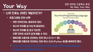 Your Way 선린 인터넷 고등학교 특강
My Way, Your Way
• 나의 진로는 (어떤) 개발자인가?
• 프로그래밍 언어 선택
• 어떤 언어인지는 중요하지 않다.
• 하나의 언어를 잘 아는게 중요하다.
• 하나의 언어를 잘 알고 있다면,
다른 언어도 비교적 쉽게 배울 수 있다.
• 메모리를 수동으로 관리하는 언어 하나 (C/C++ 등),
메모리를 자동으로 관리하는 언어 하나 (C#/Python 등)를 배워두면 좋다.
• https://fossbytes.com/how-to-pick-your-first-programming-
language-4-different-ways/
 