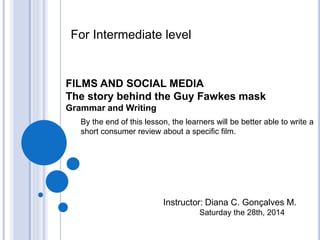 By the end of this lesson, the learners will be better able to write a
short consumer review about a specific film.
FILMS AND SOCIAL MEDIA
The story behind the Guy Fawkes mask
Grammar and Writing
Instructor: Diana C. Gonçalves M.
Saturday the 28th, 2014
For Intermediate level
 