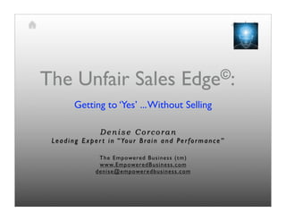 The Unfair Sales                                           Edge©:

           Getting to ‘Yes’ ... Without Selling

                      Denise Corcoran
 L e a d i n g E x p e r t i n “ Yo u r B r a i n a n d P e r f o r m a n c e ”

                     T he Empowe re d Bu si ne ss ( t m)
                     w w w. Empowe re dBu si ne ss. com
                    de ni se @e mp owe re db usi ne ss. com
 