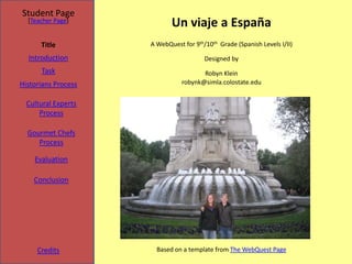 Student Page
  [Teacher Page]
                            Un viaje a España
      Title          A WebQuest for 9th/10th Grade (Spanish Levels I/II)

  Introduction                          Designed by
      Task                             Robyn Klein
Historians Process              robynk@simla.colostate.edu


  Cultural Experts
      Process

  Gourmet Chefs
     Process

    Evaluation

    Conclusion




     Credits           Based on a template from The WebQuest Page
 